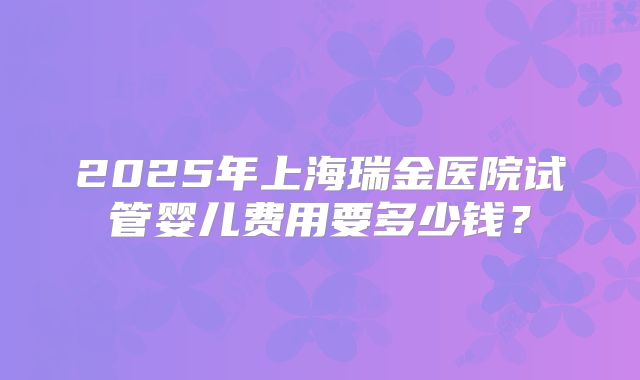2025年上海瑞金医院试管婴儿费用要多少钱?