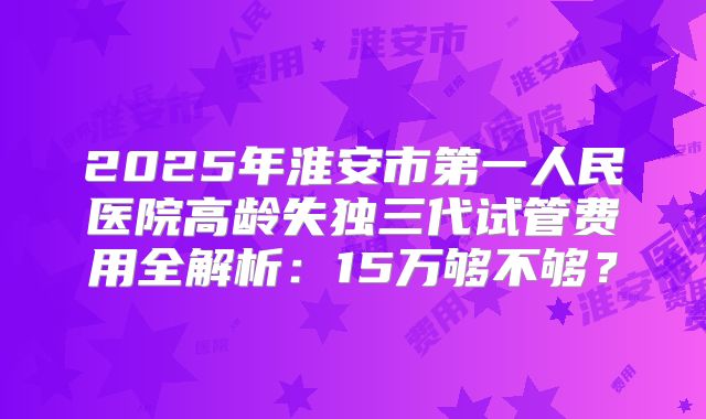 2025年淮安市第一人民医院高龄失独三代试管费用全解析：15万够不够？