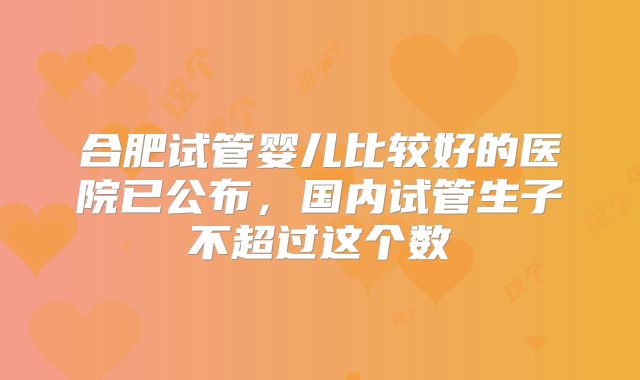 合肥试管婴儿比较好的医院已公布，国内试管生子不超过这个数
