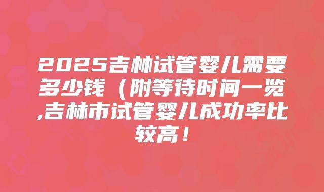 2025吉林试管婴儿需要多少钱（附等待时间一览,吉林市试管婴儿成功率比较高！