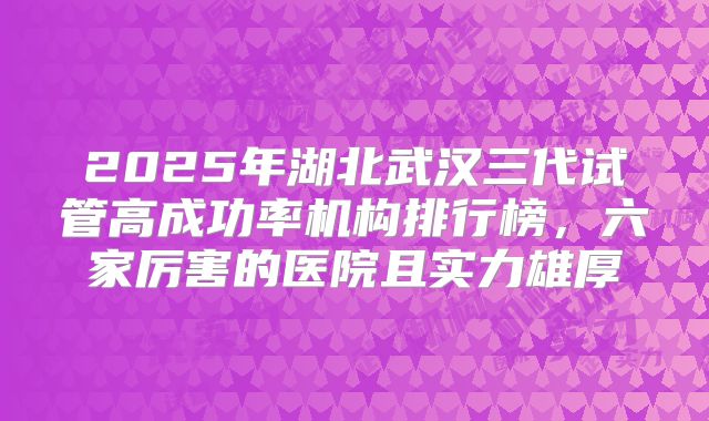 2025年湖北武汉三代试管高成功率机构排行榜，六家厉害的医院且实力雄厚