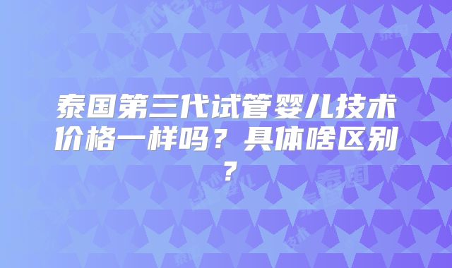 泰国第三代试管婴儿技术价格一样吗?具体啥区别?