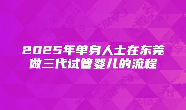 2025年单身人士在东莞做三代试管婴儿的流程