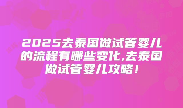 2025去泰国做试管婴儿的流程有哪些变化,去泰国做试管婴儿攻略!