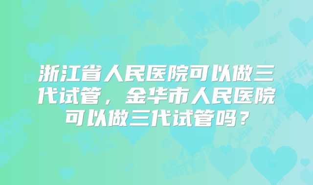 浙江省人民医院可以做三代试管，金华市人民医院可以做三代试管吗？