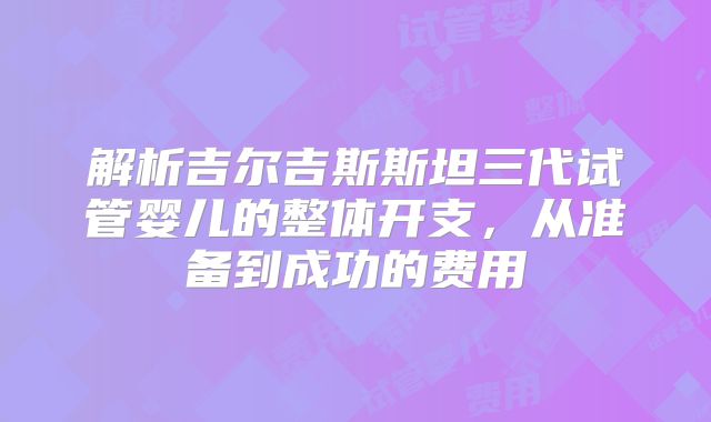 解析吉尔吉斯斯坦三代试管婴儿的整体开支,从准备到成功的费用