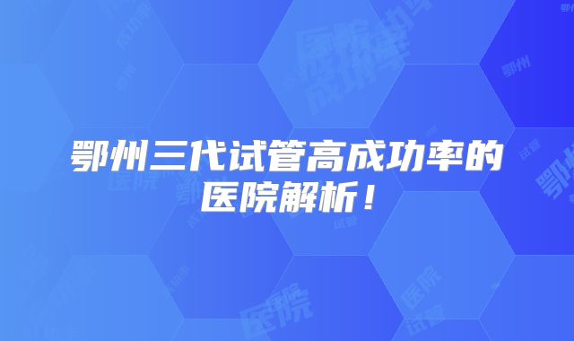 鄂州三代试管高成功率的医院解析！