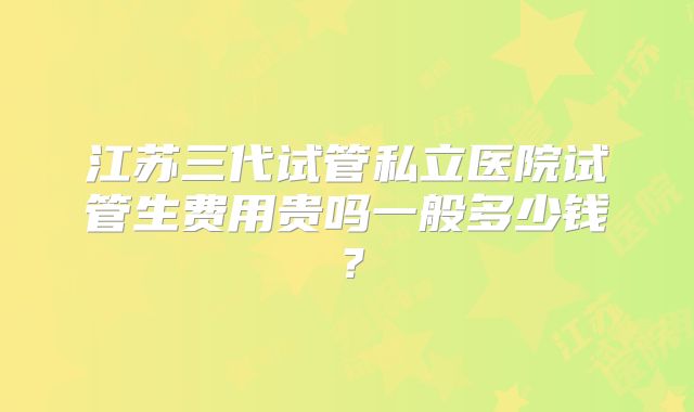 江苏三代试管私立医院试管生费用贵吗一般多少钱？