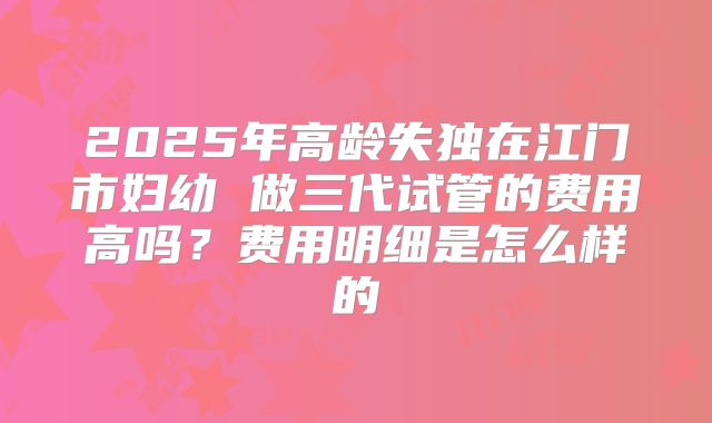 2025年高龄失独在江门市妇幼 做三代试管的费用高吗？费用明细是怎么样的