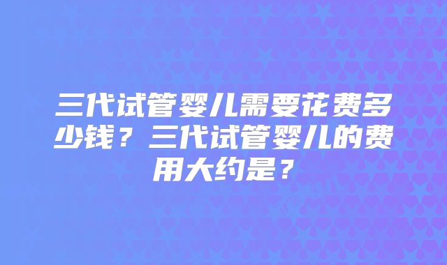 三代试管婴儿需要花费多少钱？三代试管婴儿的费用大约是？