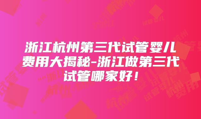 浙江杭州第三代试管婴儿费用大揭秘-浙江做第三代试管哪家好!