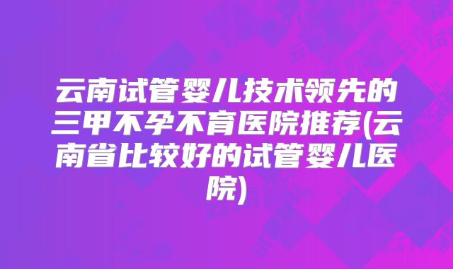 云南试管婴儿技术领先的三甲不孕不育医院推荐(云南省比较好的试管婴儿医院)