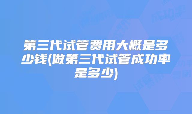 第三代试管费用大概是多少钱(做第三代试管成功率是多少)