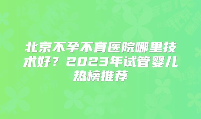 北京不孕不育医院哪里技术好？2023年试管婴儿热榜推荐