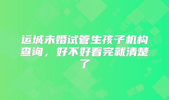 运城未婚试管生孩子机构查询，好不好看完就清楚了