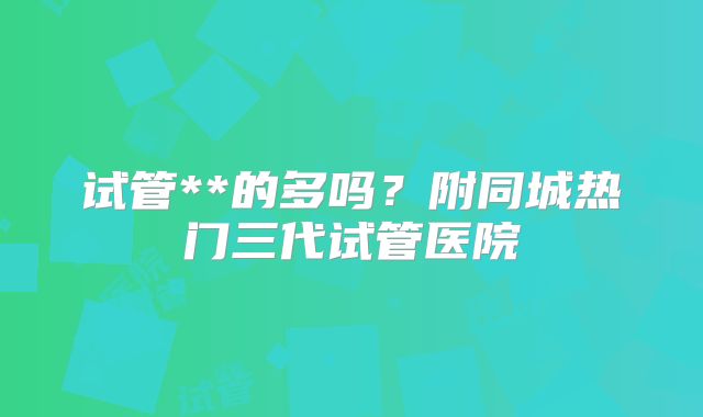 试管**的多吗？附同城热门三代试管医院