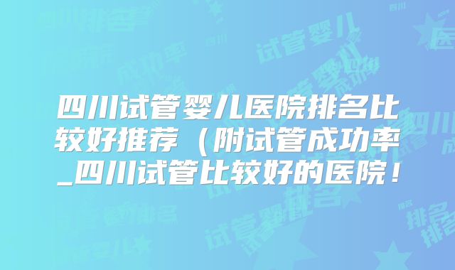 四川试管婴儿医院排名比较好推荐（附试管成功率_四川试管比较好的医院！