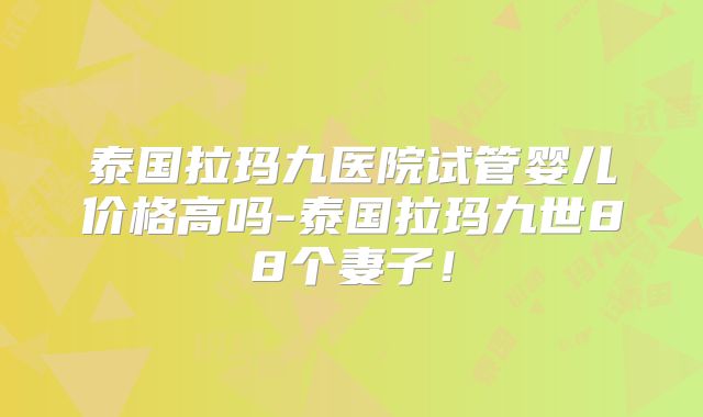 泰国拉玛九医院试管婴儿价格高吗-泰国拉玛九世88个妻子！