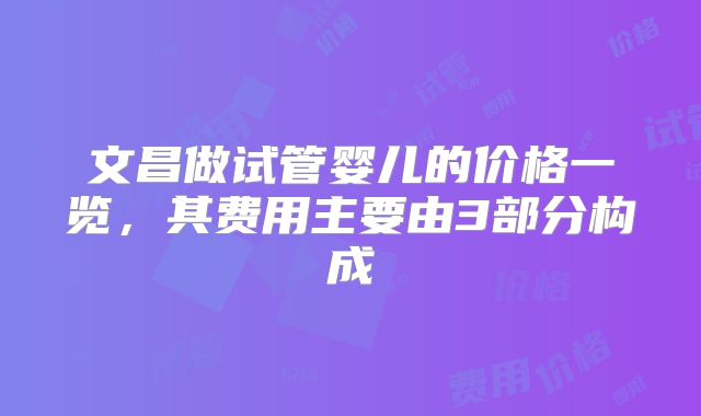 文昌做试管婴儿的价格一览,其费用主要由3部分构成