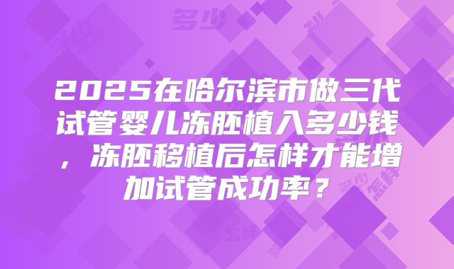 2025在哈尔滨市做三代试管婴儿冻胚植入多少钱，冻胚移植后怎样才能增加试管成功率？