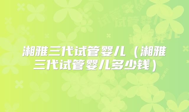 湘雅三代试管婴儿（湘雅三代试管婴儿多少钱）