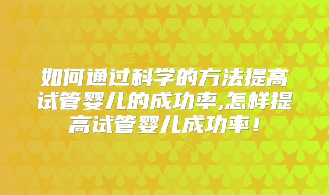 如何通过科学的方法提高试管婴儿的成功率,怎样提高试管婴儿成功率！