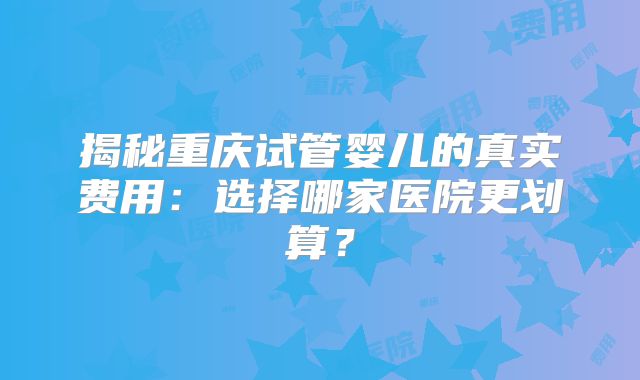 揭秘重庆试管婴儿的真实费用：选择哪家医院更划算？