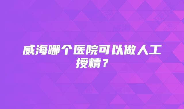 威海哪个医院可以做人工授精?