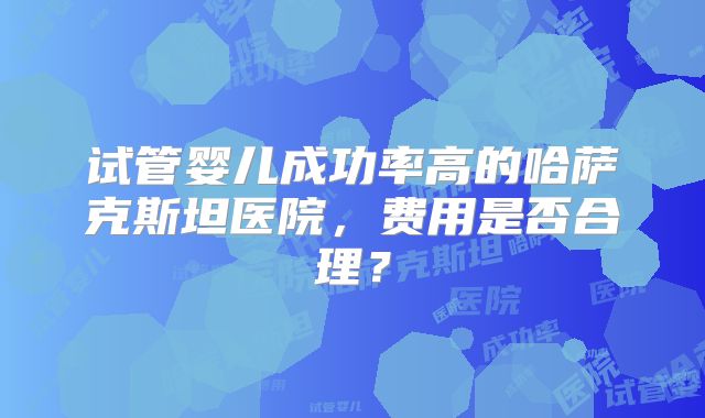 试管婴儿成功率高的哈萨克斯坦医院，费用是否合理？