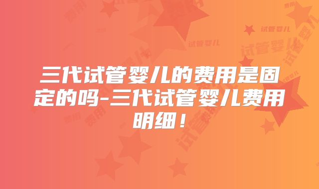 三代试管婴儿的费用是固定的吗-三代试管婴儿费用明细！