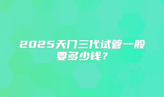 2025天门三代试管一般要多少钱？