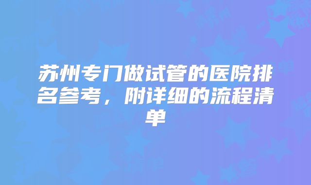 苏州专门做试管的医院排名参考，附详细的流程清单