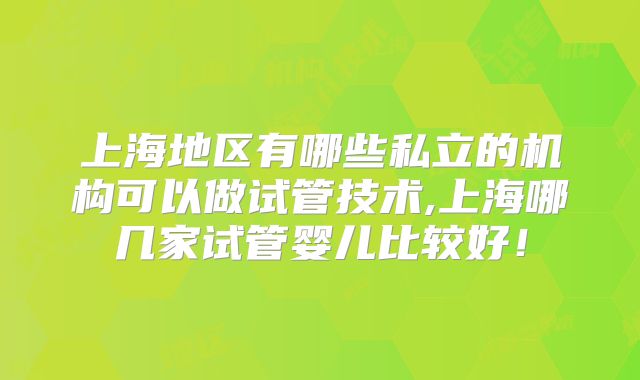 上海地区有哪些私立的机构可以做试管技术,上海哪几家试管婴儿比较好！