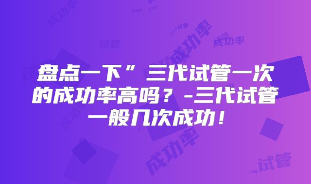 盘点一下”三代试管一次的成功率高吗？-三代试管一般几次成功！