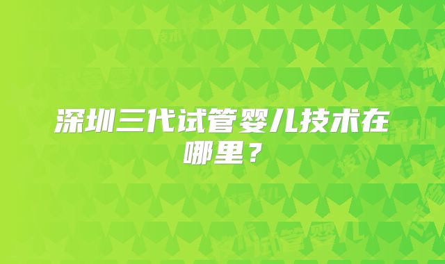 深圳三代试管婴儿技术在哪里?