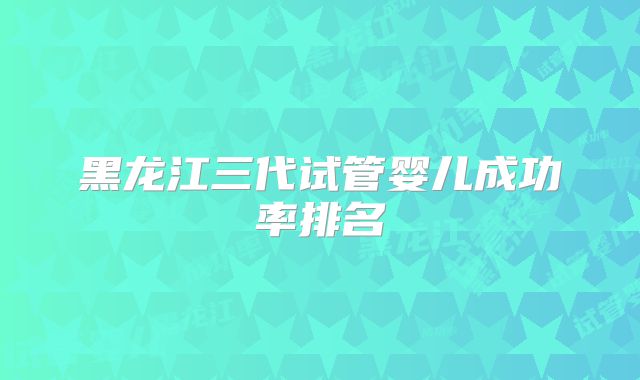 黑龙江三代试管婴儿成功率排名