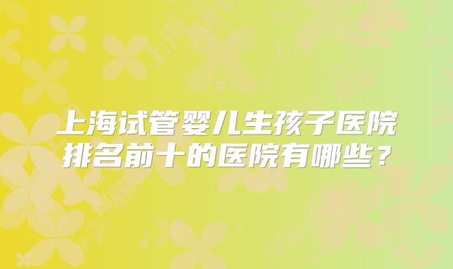 上海试管婴儿生孩子医院排名前十的医院有哪些？