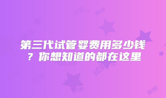 第三代试管婴费用多少钱？你想知道的都在这里