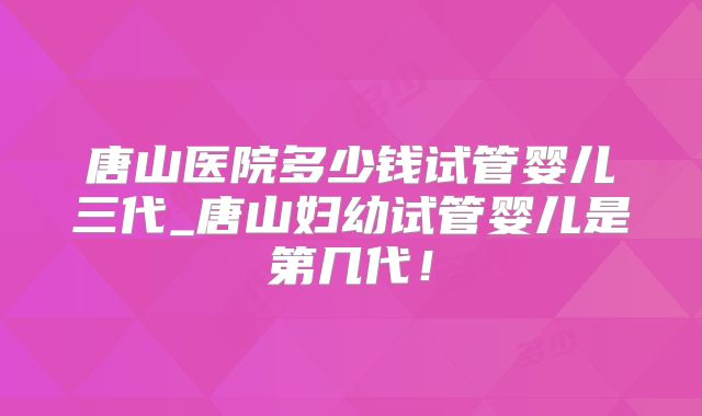 唐山医院多少钱试管婴儿三代_唐山妇幼试管婴儿是第几代！