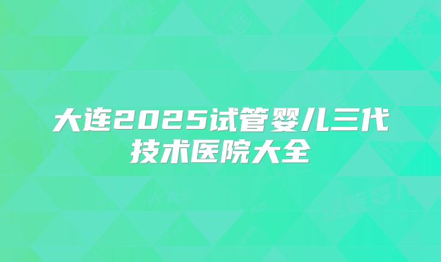 大连2025试管婴儿三代技术医院大全