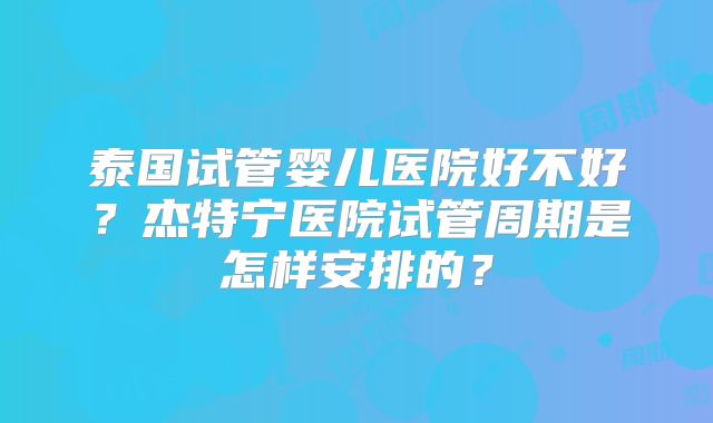 泰国试管婴儿医院好不好？杰特宁医院试管周期是怎样安排的？