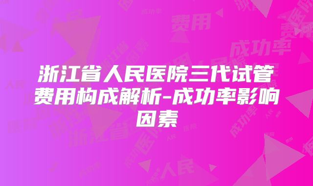 浙江省人民医院三代试管费用构成解析-成功率影响因素