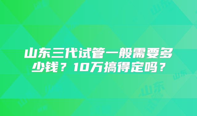山东三代试管一般需要多少钱？10万搞得定吗？