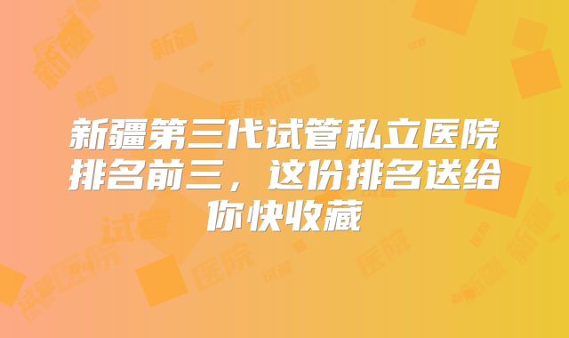 新疆第三代试管私立医院排名前三，这份排名送给你快收藏