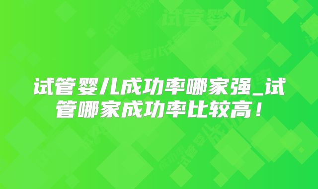 试管婴儿成功率哪家强_试管哪家成功率比较高！