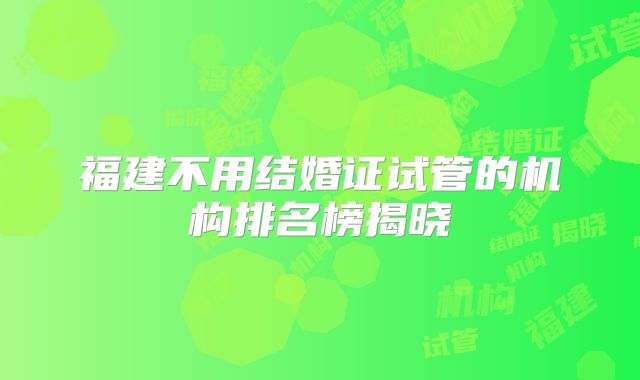 福建不用结婚证试管的机构排名榜揭晓