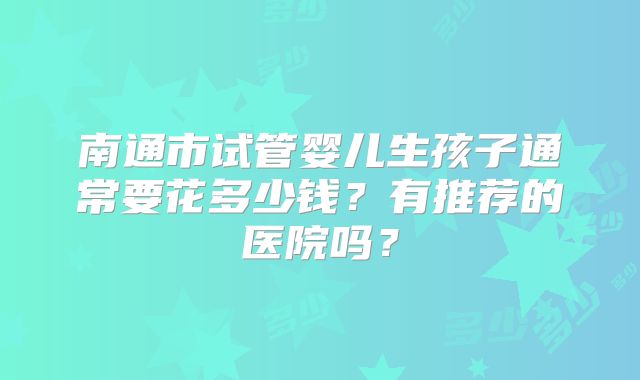 南通市试管婴儿生孩子通常要花多少钱？有推荐的医院吗？