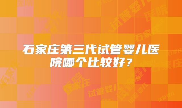 石家庄第三代试管婴儿医院哪个比较好?