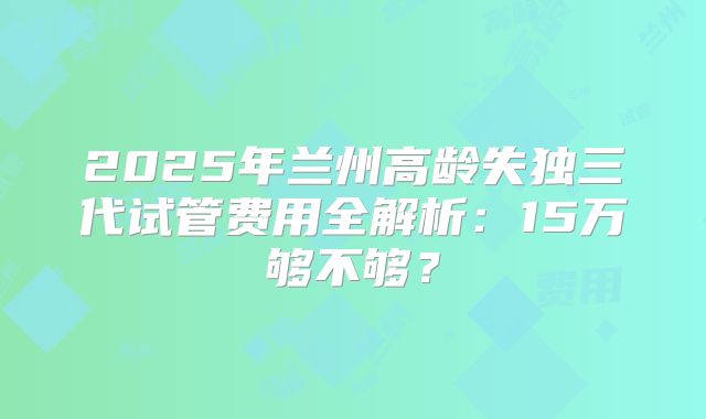 2025年兰州高龄失独三代试管费用全解析：15万够不够？