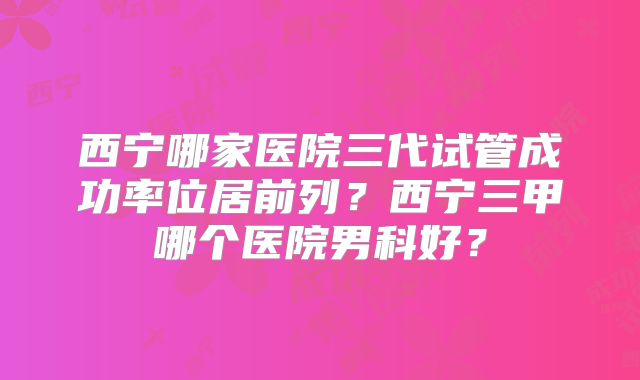 西宁哪家医院三代试管成功率位居前列？西宁三甲哪个医院男科好？
